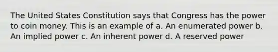 The United States Constitution says that Congress has the power to coin money. This is an example of a. An enumerated power b. An implied power c. An inherent power d. A reserved power