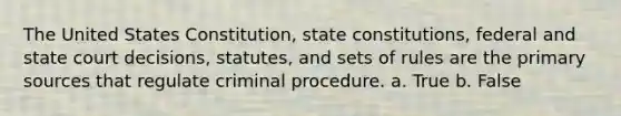 The United States Constitution, state constitutions, federal and state court decisions, statutes, and sets of rules are the primary sources that regulate criminal procedure. a. True b. False