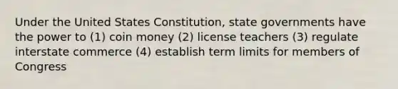 Under the United States Constitution, <a href='https://www.questionai.com/knowledge/kktWZGE8l3-state-governments' class='anchor-knowledge'>state governments</a> have the power to (1) coin money (2) license teachers (3) regulate interstate commerce (4) establish term limits for members of Congress