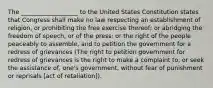 The ___________________ to the United States Constitution states that Congress shall make no law respecting an establishment of religion, or prohibiting the free exercise thereof; or abridging the freedom of speech, or of the press; or the right of the people peaceably to assemble, and to petition the government for a redress of grievances (The right to petition government for redress of grievances is the right to make a complaint to, or seek the assistance of, one's government, without fear of punishment or reprisals [act of retaliation]).