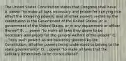 The United States Constitution states that Congress shall have... A. power "to make all laws necessary and proper for carrying into effect the foregoing powers, and all other powers vested by the constitution in the Government of the United States, or in government of the United States, or in any department or officer thereof" B. ... power "to make all laws they deem to be necessary and proper for the general welfare of the people" C. ..."only such powers as are expressly granted by the Constitution, all other powers being understood to belong to the state governments" D. ...power "to make all laws that the judiciary determines to be constitutional"