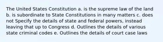 The United States Constitution a. is the supreme law of the land b. is subordinate to State Constitutions in many matters c. does not Specify the details of state and federal powers, instead leaving that up to Congress d. Outlines the details of various state criminal codes e. Outlines the details of court case laws