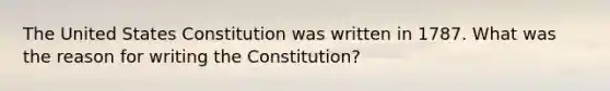 The United States Constitution was written in 1787. What was the reason for writing the Constitution?