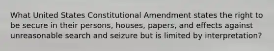 What United States Constitutional Amendment states the right to be secure in their persons, houses, papers, and effects against unreasonable search and seizure but is limited by interpretation?