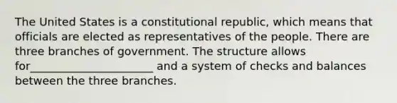 The United States is a constitutional republic, which means that officials are elected as representatives of the people. There are three branches of government. The structure allows for______________________ and a system of checks and balances between the three branches.