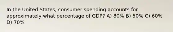 In the United States, consumer spending accounts for approximately what percentage of GDP? A) 80% B) 50% C) 60% D) 70%