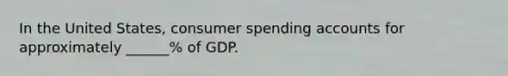 In the United States, consumer spending accounts for approximately ______% of GDP.