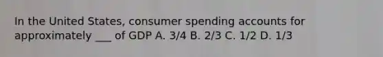 In the United States, consumer spending accounts for approximately ___ of GDP A. 3/4 B. 2/3 C. 1/2 D. 1/3