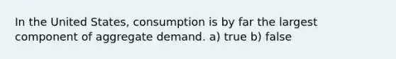 In the United States, consumption is by far the largest component of aggregate demand. a) true b) false