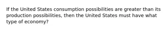 If the United States consumption possibilities are greater than its production possibilities, then the United States must have what type of economy?