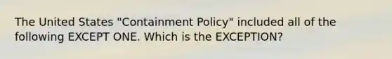 The United States "Containment Policy" included all of the following EXCEPT ONE. Which is the EXCEPTION?