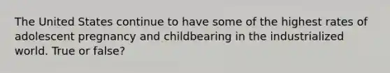 The United States continue to have some of the highest rates of adolescent pregnancy and childbearing in the industrialized world. True or false?