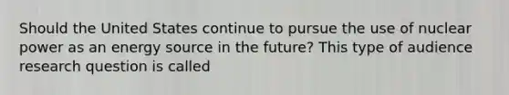 Should the United States continue to pursue the use of nuclear power as an energy source in the future? This type of audience research question is called