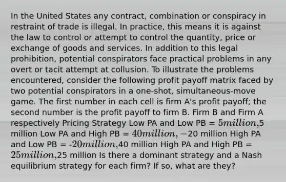 In the United States any contract, combination or conspiracy in restraint of trade is illegal. In practice, this means it is against the law to control or attempt to control the quantity, price or exchange of goods and services. In addition to this legal prohibition, potential conspirators face practical problems in any overt or tacit attempt at collusion. To illustrate the problems encountered, consider the following profit payoff matrix faced by two potential conspirators in a one-shot, simultaneous-move game. The first number in each cell is firm A's profit payoff; the second number is the profit payoff to firm B. Firm B and Firm A respectively Pricing Strategy Low PA and Low PB = 5 million,5 million Low PA and High PB = 40 million, -20 million High PA and Low PB = -20 million,40 million High PA and High PB = 25 million,25 million Is there a dominant strategy and a Nash equilibrium strategy for each firm? If so, what are they?