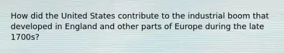 How did the United States contribute to the industrial boom that developed in England and other parts of Europe during the late 1700s?