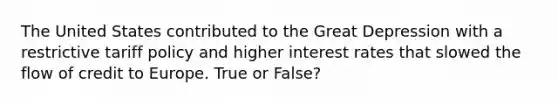 The United States contributed to the Great Depression with a restrictive tariff policy and higher interest rates that slowed the flow of credit to Europe. True or False?