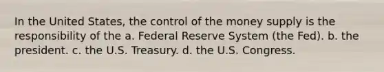 In the United States, the control of the money supply is the responsibility of the a. Federal Reserve System (the Fed). b. the president. c. the U.S. Treasury. d. the U.S. Congress.