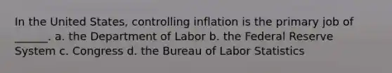 In the United States, controlling inflation is the primary job of ______. a. the Department of Labor b. the Federal Reserve System c. Congress d. the Bureau of Labor Statistics