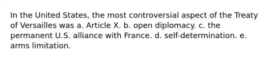 In the United States, the most controversial aspect of the Treaty of Versailles was a. Article X. b. open diplomacy. c. the permanent U.S. alliance with France. d. self-determination. e. arms limitation.