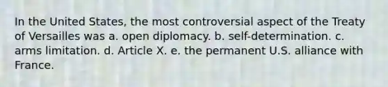 In the United States, the most controversial aspect of the Treaty of Versailles was a. open diplomacy. b. self-determination. c. arms limitation. d. Article X. e. the permanent U.S. alliance with France.