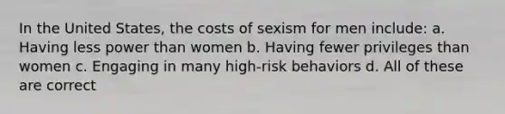 In the United States, the costs of sexism for men include: a. Having less power than women b. Having fewer privileges than women c. Engaging in many high-risk behaviors d. All of these are correct