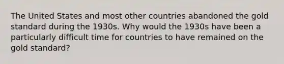 The United States and most other countries abandoned the gold standard during the 1930s. Why would the 1930s have been a particularly difficult time for countries to have remained on the gold​ standard?