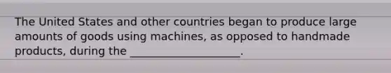 The United States and other countries began to produce large amounts of goods using machines, as opposed to handmade products, during the ____________________.