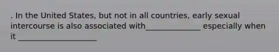 . In the United States, but not in all countries, early sexual intercourse is also associated with______________ especially when it ____________________