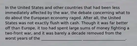 In the United States and other countries that had been less immediately affected by the war, the debate concerning what to do about the European economy raged. After all, the United States was not exactly flush with cash. Though it was far better off than Europe, it too had spent large sums of money fighting a two-front war, and it was barely a decade removed from the worst years of the _____________________ ______________________.