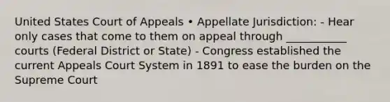 United States Court of Appeals • Appellate Jurisdiction: - Hear only cases that come to them on appeal through ___________ courts (Federal District or State) - Congress established the current Appeals Court System in 1891 to ease the burden on the Supreme Court