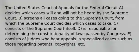 The United States Court of Appeals for the Federal Circuit A) decides which cases will and will not be heard by the Supreme Court. B) screens all cases going to the Supreme Court, from which the Supreme Court decides which cases to take. C) consists of the Supreme Court itself. D) is responsible for determining the constitutionality of laws passed by Congress. E) consists of judges who hear appeals in specialized cases such as those regarding patents, copyrights, etc.