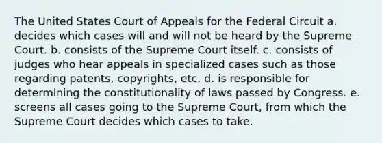 The United States Court of Appeals for the Federal Circuit a. decides which cases will and will not be heard by the Supreme Court. b. consists of the Supreme Court itself. c. consists of judges who hear appeals in specialized cases such as those regarding patents, copyrights, etc. d. is responsible for determining the constitutionality of laws passed by Congress. e. screens all cases going to the Supreme Court, from which the Supreme Court decides which cases to take.