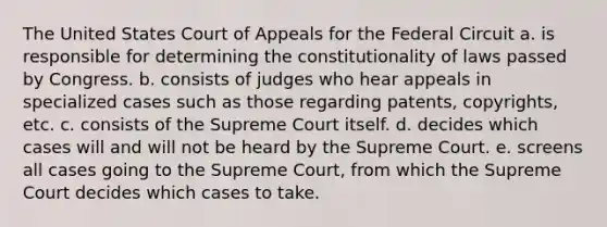 The United States Court of Appeals for the Federal Circuit a. is responsible for determining the constitutionality of laws passed by Congress. b. consists of judges who hear appeals in specialized cases such as those regarding patents, copyrights, etc. c. consists of the Supreme Court itself. d. decides which cases will and will not be heard by the Supreme Court. e. screens all cases going to the Supreme Court, from which the Supreme Court decides which cases to take.