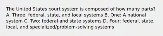 The United States court system is composed of how many parts? A. Three: federal, state, and local systems B. One: A national system C. Two: federal and state systems D. Four: federal, state, local, and specialized/problem-solving systems