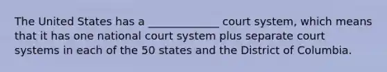 The United States has a _____________ court system, which means that it has one national court system plus separate court systems in each of the 50 states and the District of Columbia.