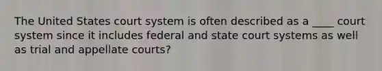 The United States court system is often described as a ____ court system since it includes federal and state court systems as well as trial and appellate courts?