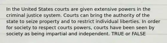 In the United States courts are given extensive powers in the criminal justice system. Courts can bring the authority of the state to seize property and to restrict individual liberties. In order for society to respect courts powers, courts have been seen by society as being impartial and independent. TRUE or FALSE