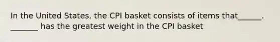 In the United States, the CPI basket consists of items that______. _______ has the greatest weight in the CPI basket