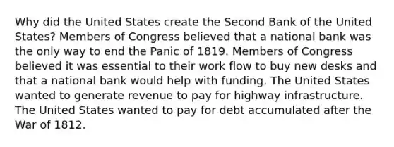 Why did the United States create the Second Bank of the United States? Members of Congress believed that a national bank was the only way to end the Panic of 1819. Members of Congress believed it was essential to their work flow to buy new desks and that a national bank would help with funding. The United States wanted to generate revenue to pay for highway infrastructure. The United States wanted to pay for debt accumulated after the War of 1812.