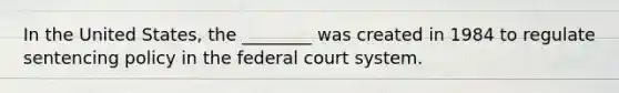 In the United States, the ________ was created in 1984 to regulate sentencing policy in the federal court system.