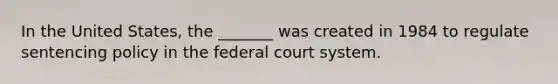 In the United States, the _______ was created in 1984 to regulate sentencing policy in the federal court system.