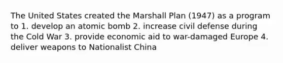 The United States created the Marshall Plan (1947) as a program to 1. develop an atomic bomb 2. increase civil defense during the Cold War 3. provide economic aid to war-damaged Europe 4. deliver weapons to Nationalist China