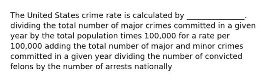 The United States crime rate is calculated by _______________. dividing the total number of major crimes committed in a given year by the total population times 100,000 for a rate per 100,000 adding the total number of major and minor crimes committed in a given year dividing the number of convicted felons by the number of arrests nationally