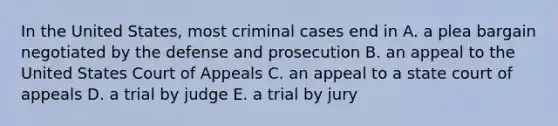 In the United States, most criminal cases end in A. a plea bargain negotiated by the defense and prosecution B. an appeal to the United States Court of Appeals C. an appeal to a state court of appeals D. a trial by judge E. a trial by jury