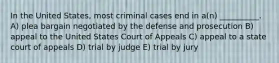 In the United States, most criminal cases end in a(n) __________. A) plea bargain negotiated by the defense and prosecution B) appeal to the United States Court of Appeals C) appeal to a state court of appeals D) trial by judge E) trial by jury