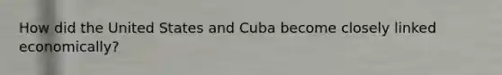 How did the United States and Cuba become closely linked economically?