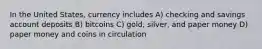 In the United States, currency includes A) checking and savings account deposits B) bitcoins C) gold, silver, and paper money D) paper money and coins in circulation