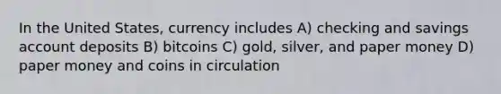 In the United States, currency includes A) checking and savings account deposits B) bitcoins C) gold, silver, and paper money D) paper money and coins in circulation