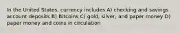 In the United States, currency includes A) checking and savings account deposits B) Bitcoins C) gold, silver, and paper money D) paper money and coins in circulation