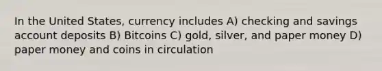 In the United States, currency includes A) checking and savings account deposits B) Bitcoins C) gold, silver, and paper money D) paper money and coins in circulation